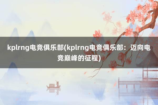 kplrng电竞俱乐部(kplrng电竞俱乐部：迈向电竞巅峰的征程)