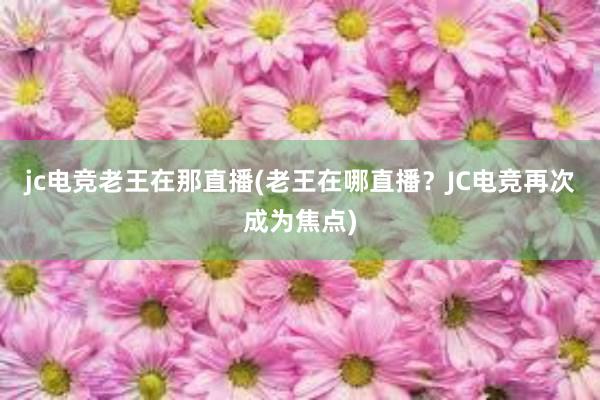 jc电竞老王在那直播(老王在哪直播？JC电竞再次成为焦点)