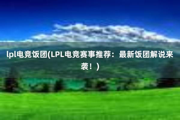 lpl电竞饭团(LPL电竞赛事推荐：最新饭团解说来袭！)