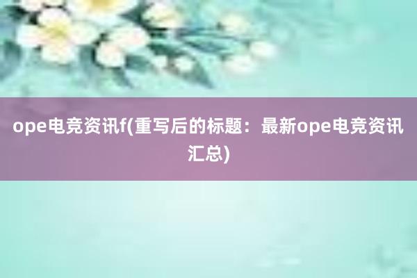 ope电竞资讯f(重写后的标题：最新ope电竞资讯汇总)