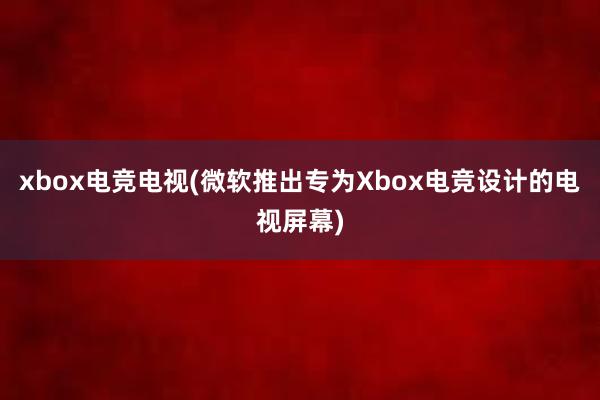 xbox电竞电视(微软推出专为Xbox电竞设计的电视屏幕)