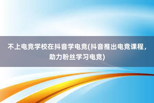 不上电竞学校在抖音学电竞(抖音推出电竞课程，助力粉丝学习电竞)