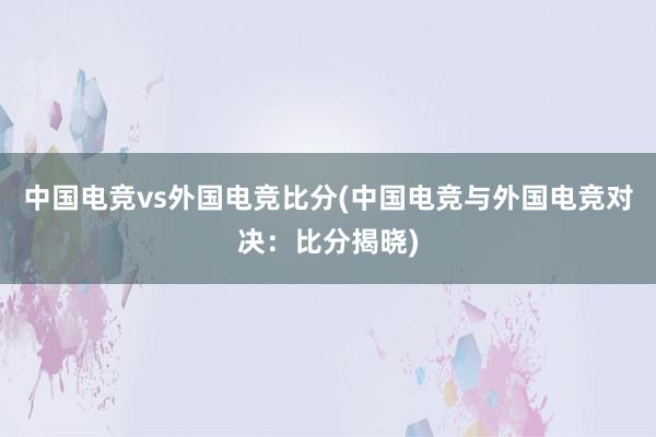 中国电竞vs外国电竞比分(中国电竞与外国电竞对决：比分揭晓)