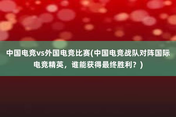 中国电竞vs外国电竞比赛(中国电竞战队对阵国际电竞精英，谁能获得最终胜利？)