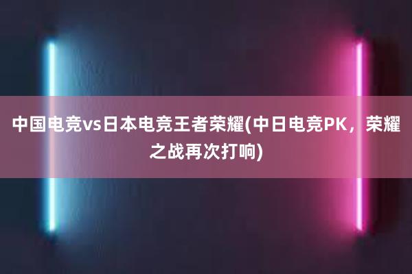 中国电竞vs日本电竞王者荣耀(中日电竞PK，荣耀之战再次打响)