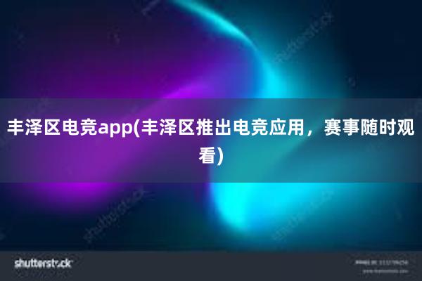 丰泽区电竞app(丰泽区推出电竞应用，赛事随时观看)