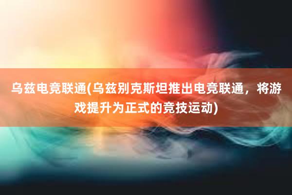 乌兹电竞联通(乌兹别克斯坦推出电竞联通，将游戏提升为正式的竞技运动)