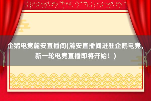 企鹅电竞麓安直播间(麓安直播间进驻企鹅电竞，新一轮电竞直播即将开始！)