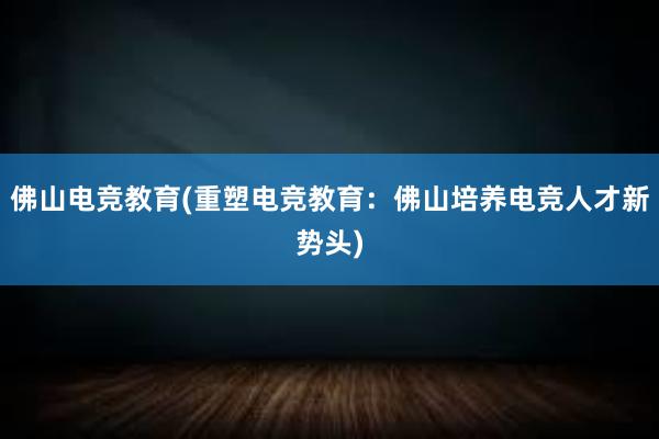 佛山电竞教育(重塑电竞教育：佛山培养电竞人才新势头)