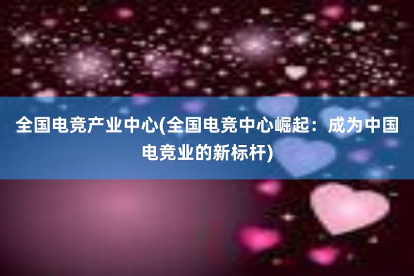 全国电竞产业中心(全国电竞中心崛起：成为中国电竞业的新标杆)