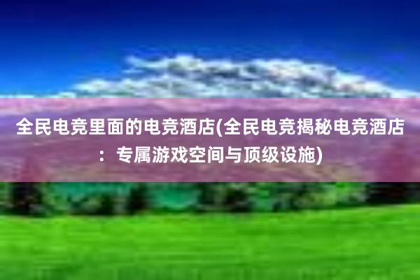 全民电竞里面的电竞酒店(全民电竞揭秘电竞酒店：专属游戏空间与顶级设施)