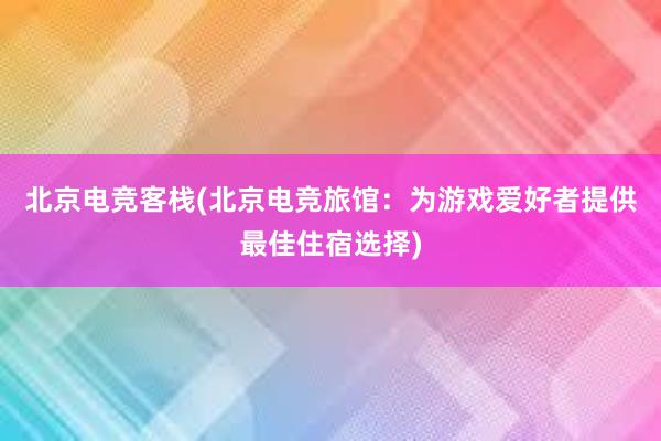 北京电竞客栈(北京电竞旅馆：为游戏爱好者提供最佳住宿选择)