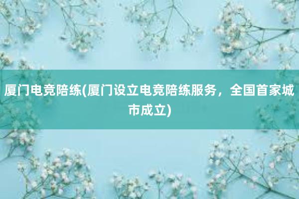 厦门电竞陪练(厦门设立电竞陪练服务，全国首家城市成立)