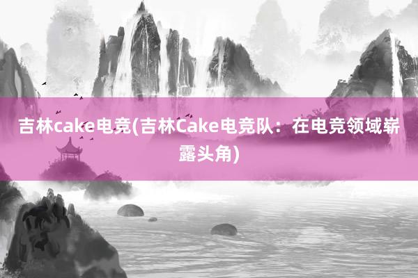 吉林cake电竞(吉林Cake电竞队：在电竞领域崭露头角)