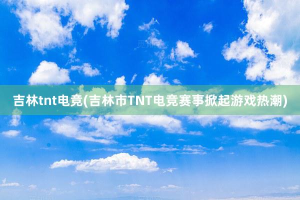 吉林tnt电竞(吉林市TNT电竞赛事掀起游戏热潮)