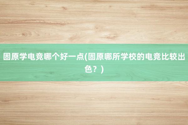 固原学电竞哪个好一点(固原哪所学校的电竞比较出色？)