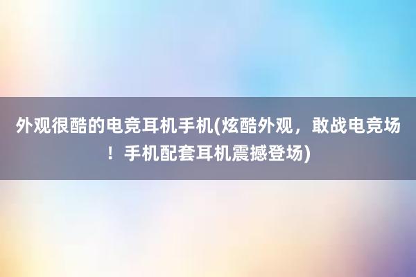 外观很酷的电竞耳机手机(炫酷外观，敢战电竞场！手机配套耳机震撼登场)