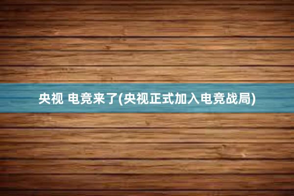 央视 电竞来了(央视正式加入电竞战局)