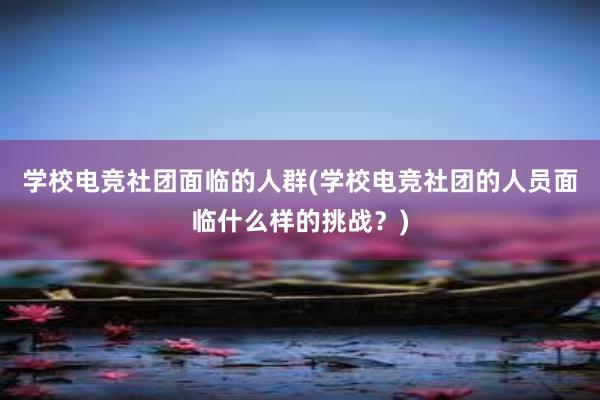 学校电竞社团面临的人群(学校电竞社团的人员面临什么样的挑战？)