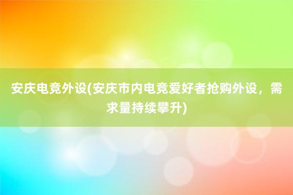 安庆电竞外设(安庆市内电竞爱好者抢购外设，需求量持续攀升)