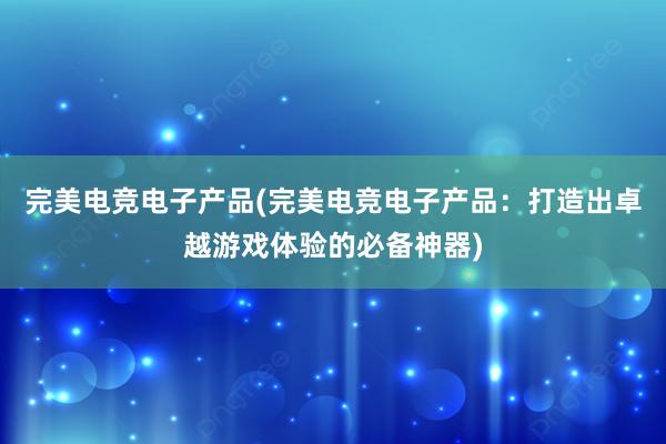 完美电竞电子产品(完美电竞电子产品：打造出卓越游戏体验的必备神器)