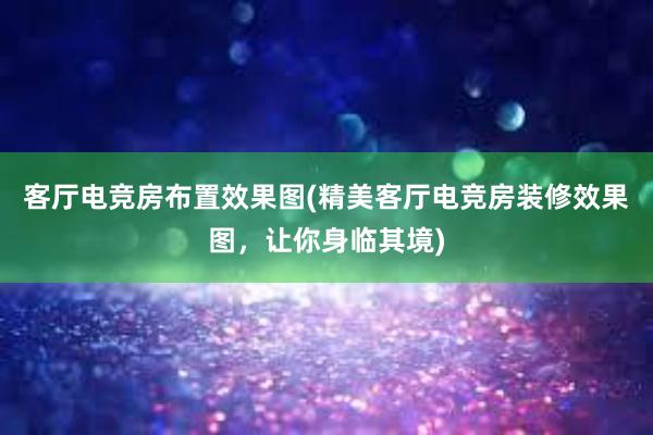 客厅电竞房布置效果图(精美客厅电竞房装修效果图，让你身临其境)