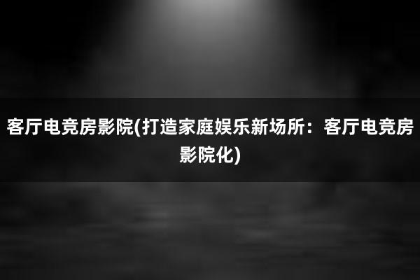 客厅电竞房影院(打造家庭娱乐新场所：客厅电竞房影院化)