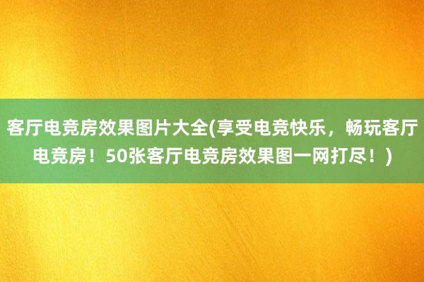 客厅电竞房效果图片大全(享受电竞快乐，畅玩客厅电竞房！50张客厅电竞房效果图一网打尽！)