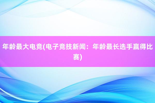 年龄最大电竞(电子竞技新闻：年龄最长选手赢得比赛)