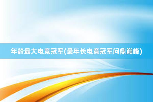 年龄最大电竞冠军(最年长电竞冠军问鼎巅峰)