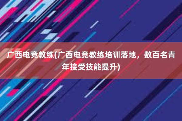 广西电竞教练(广西电竞教练培训落地，数百名青年接受技能提升)