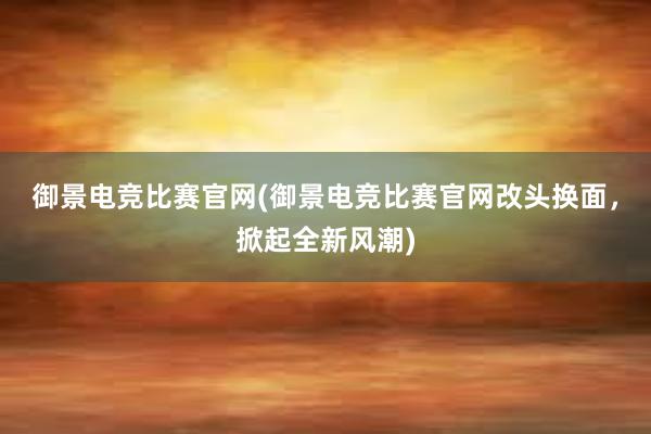 御景电竞比赛官网(御景电竞比赛官网改头换面，掀起全新风潮)