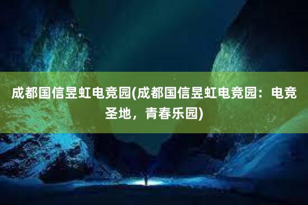 成都国信昱虹电竞园(成都国信昱虹电竞园：电竞圣地，青春乐园)