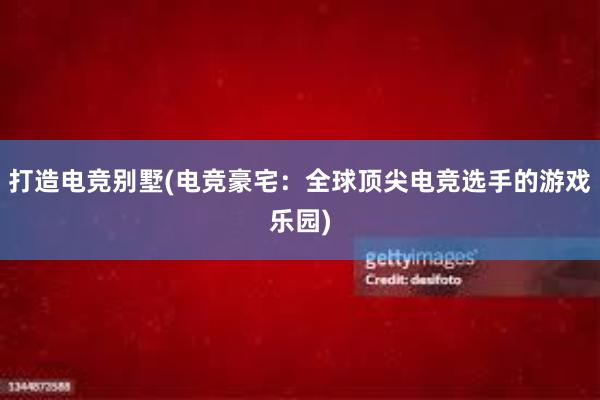 打造电竞别墅(电竞豪宅：全球顶尖电竞选手的游戏乐园)