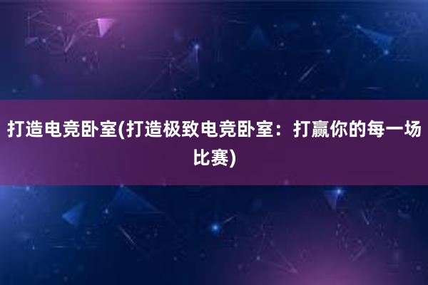 打造电竞卧室(打造极致电竞卧室：打赢你的每一场比赛)