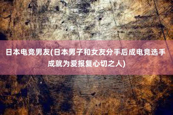 日本电竞男友(日本男子和女友分手后成电竞选手 成就为爱报复心切之人)