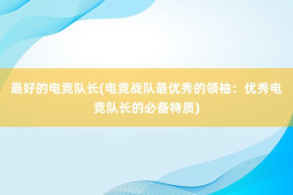 最好的电竞队长(电竞战队最优秀的领袖：优秀电竞队长的必备特质)