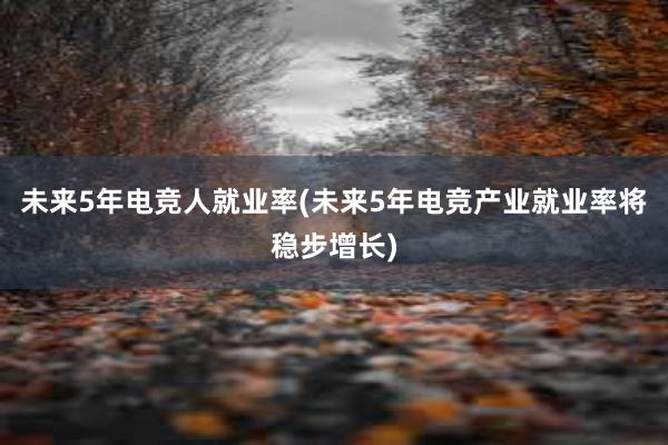 未来5年电竞人就业率(未来5年电竞产业就业率将稳步增长)