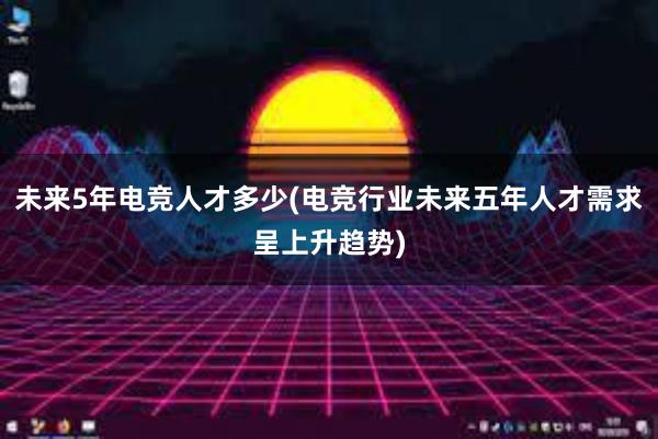 未来5年电竞人才多少(电竞行业未来五年人才需求呈上升趋势)