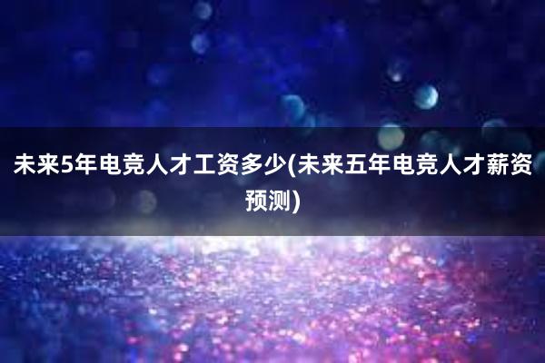 未来5年电竞人才工资多少(未来五年电竞人才薪资预测)