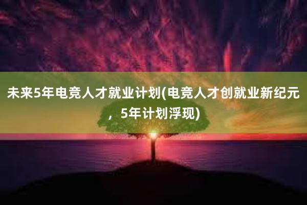 未来5年电竞人才就业计划(电竞人才创就业新纪元，5年计划浮现)