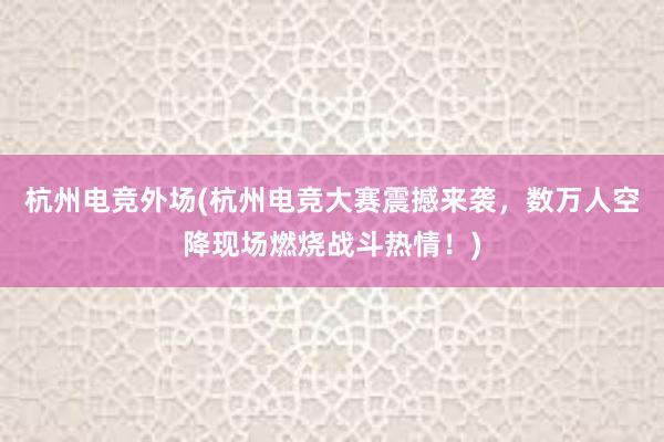 杭州电竞外场(杭州电竞大赛震撼来袭，数万人空降现场燃烧战斗热情！)