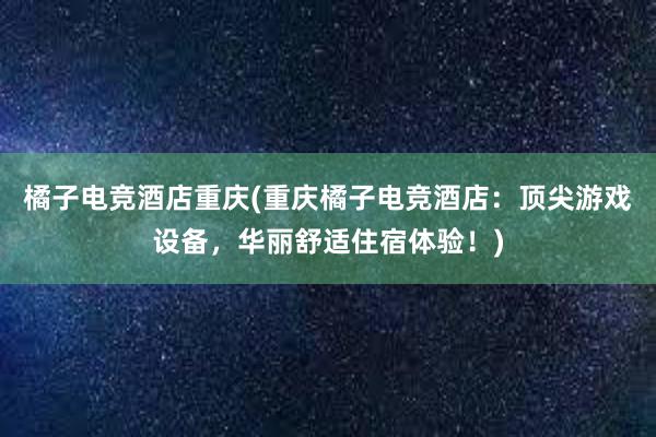 橘子电竞酒店重庆(重庆橘子电竞酒店：顶尖游戏设备，华丽舒适住宿体验！)