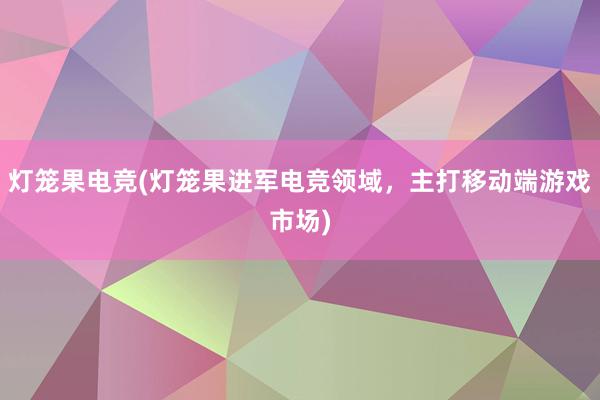 灯笼果电竞(灯笼果进军电竞领域，主打移动端游戏市场)