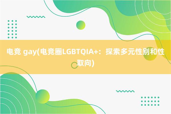 电竞 gay(电竞圈LGBTQIA+：探索多元性别和性取向)