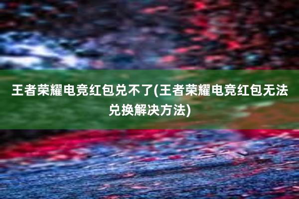 王者荣耀电竞红包兑不了(王者荣耀电竞红包无法兑换解决方法)