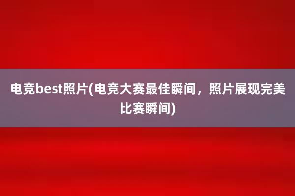 电竞best照片(电竞大赛最佳瞬间，照片展现完美比赛瞬间)