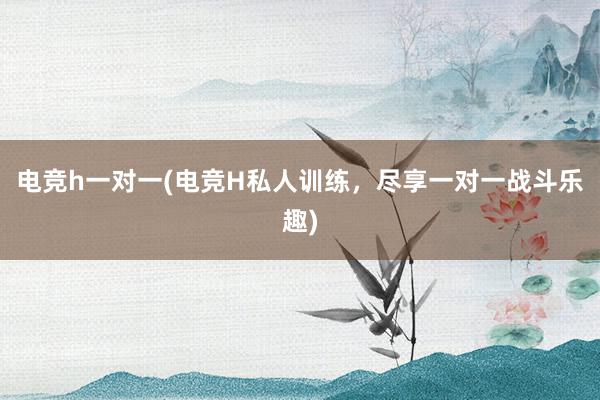 电竞h一对一(电竞H私人训练，尽享一对一战斗乐趣)