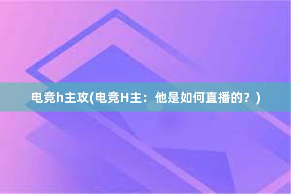 电竞h主攻(电竞H主：他是如何直播的？)