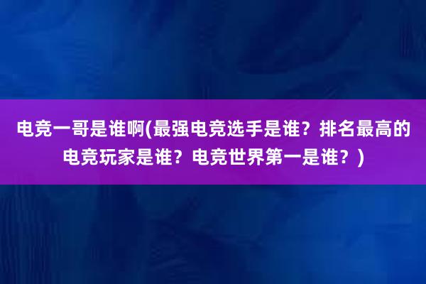 电竞一哥是谁啊(最强电竞选手是谁？排名最高的电竞玩家是谁？电竞世界第一是谁？)